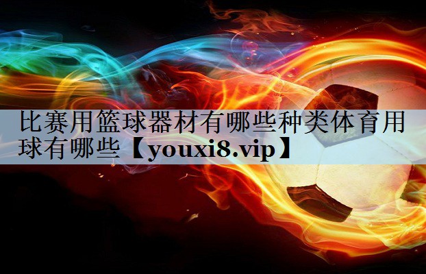 比赛用篮球器材有哪些种类体育用球有哪些