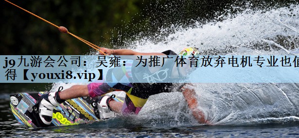 j9九游会公司:吴雍:为推广体育放弃电机专业也值得